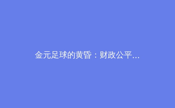 金元足球的黄昏：财政公平法案如何重塑欧洲足坛权力格局 - 4